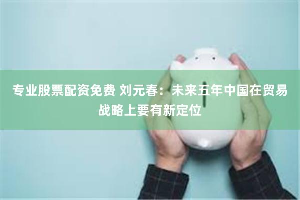 专业股票配资免费 刘元春：未来五年中国在贸易战略上要有新定位