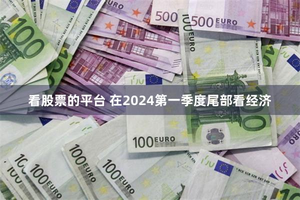 看股票的平台 在2024第一季度尾部看经济
