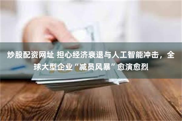 炒股配资网址 担心经济衰退与人工智能冲击，全球大型企业“减员风暴”愈演愈烈