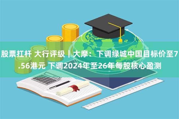 股票扛杆 大行评级｜大摩：下调绿城中国目标价至7.56港元 下调2024年至26年每股核心盈测