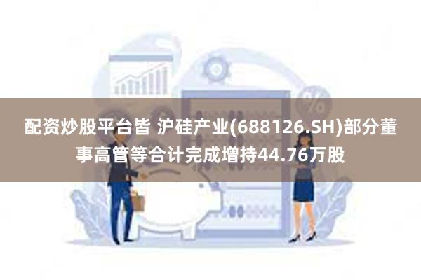配资炒股平台皆 沪硅产业(688126.SH)部分董事高管等合计完成增持44.76万股
