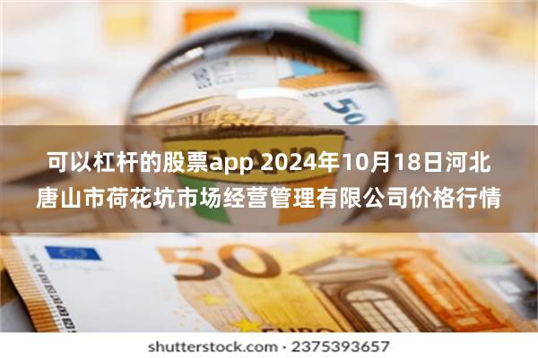可以杠杆的股票app 2024年10月18日河北唐山市荷花坑市场经营管理有限公司价格行情