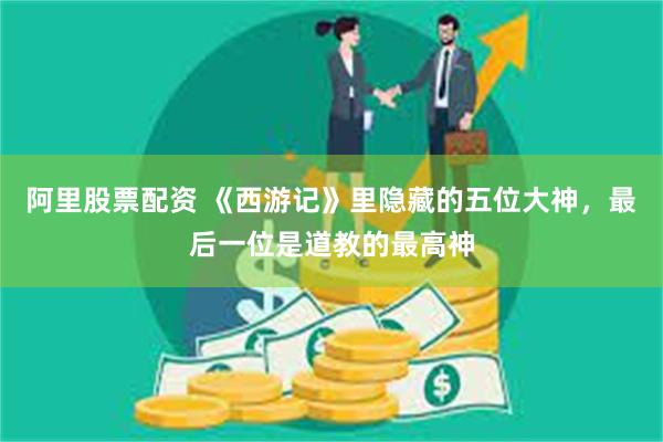 阿里股票配资 《西游记》里隐藏的五位大神，最后一位是道教的最高神