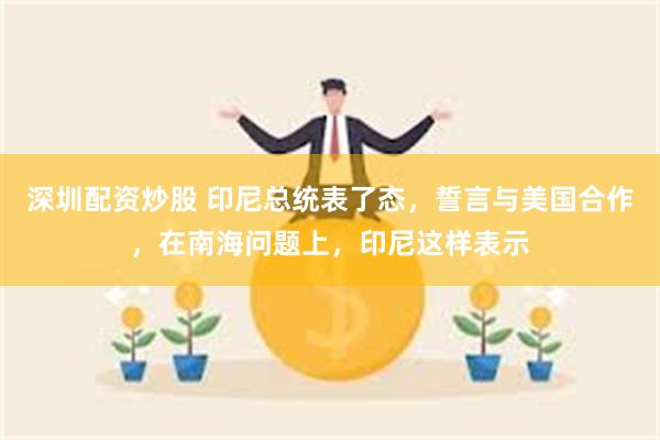 深圳配资炒股 印尼总统表了态，誓言与美国合作，在南海问题上，印尼这样表示
