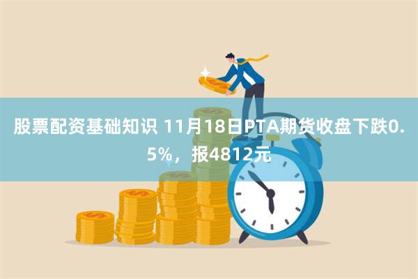 股票配资基础知识 11月18日PTA期货收盘下跌0.5%，报4812元
