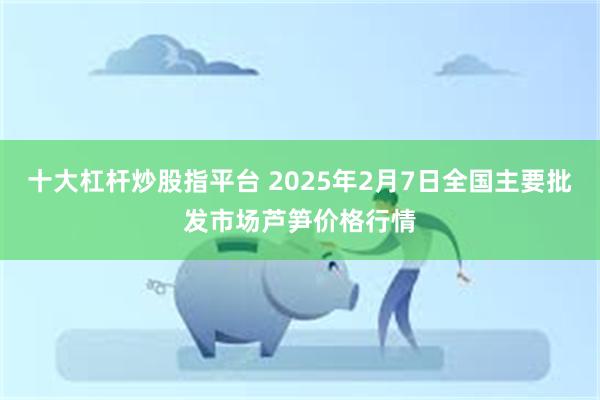 十大杠杆炒股指平台 2025年2月7日全国主要批发市场芦笋价格行情