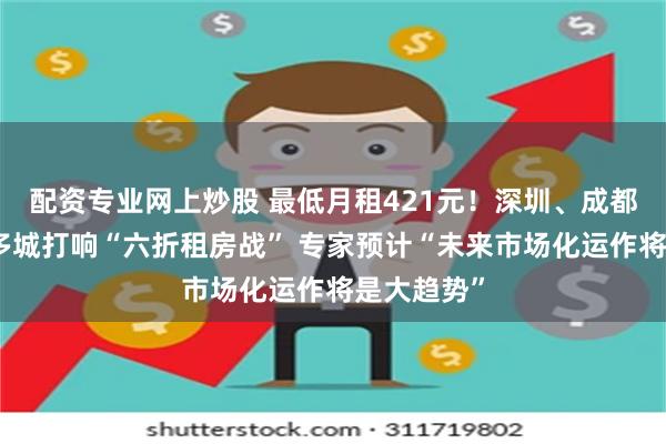 配资专业网上炒股 最低月租421元！深圳、成都、昆明等多城打响“六折租房战” 专家预计“未来市场化运作将是大趋势”