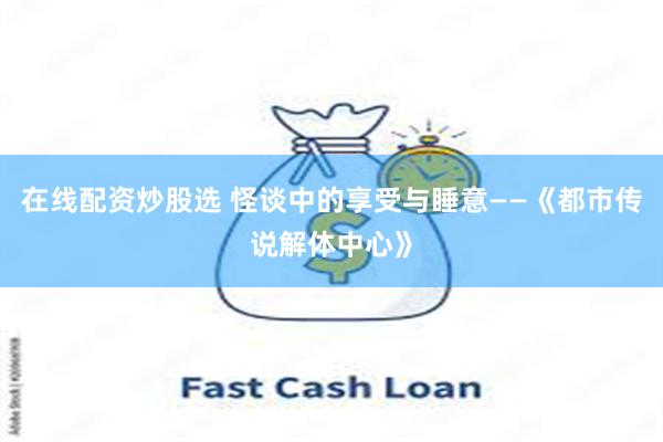 在线配资炒股选 怪谈中的享受与睡意——《都市传说解体中心》