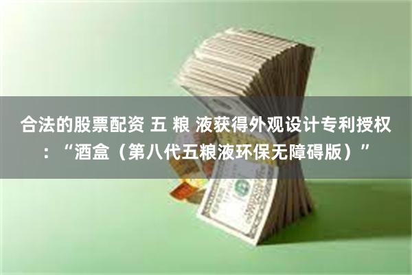 合法的股票配资 五 粮 液获得外观设计专利授权：“酒盒（第八代五粮液环保无障碍版）”