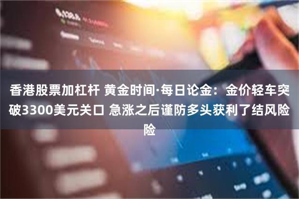 香港股票加杠杆 黄金时间·每日论金：金价轻车突破3300美元关口 急涨之后谨防多头获利了结风险