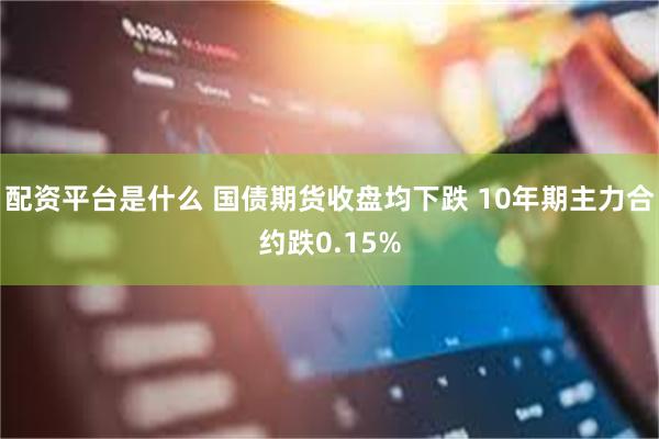 配资平台是什么 国债期货收盘均下跌 10年期主力合约跌0.1