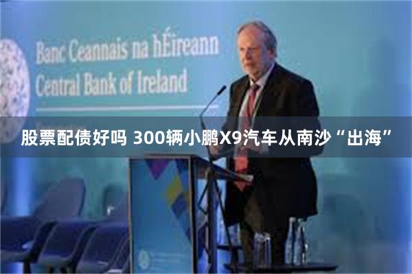 股票配债好吗 300辆小鹏X9汽车从南沙“出海”