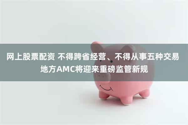 网上股票配资 不得跨省经营、不得从事五种交易 地方AMC将迎来重磅监管新规