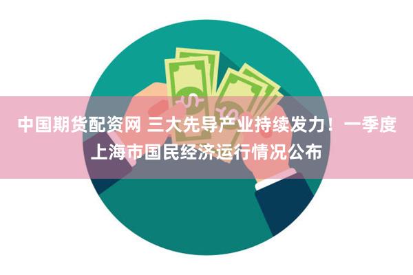 中国期货配资网 三大先导产业持续发力！一季度上海市国民经济运行情况公布