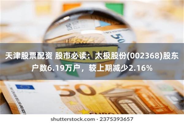 天津股票配资 股市必读：太极股份(002368)股东户数6.19万户，较上期减少2.16%