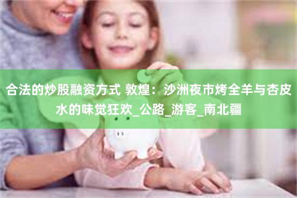 合法的炒股融资方式 敦煌：沙洲夜市烤全羊与杏皮水的味觉狂欢_公路_游客_南北疆