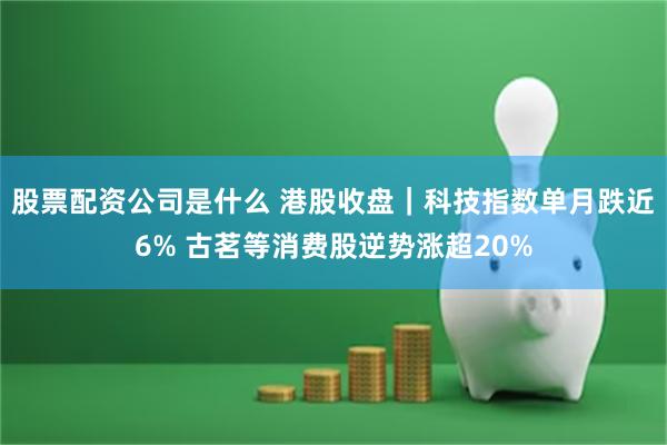 股票配资公司是什么 港股收盘｜科技指数单月跌近6% 古茗等消