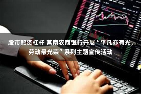 股市配资杠杆 莒南农商银行开展“平凡亦有光，劳动最光荣”系列