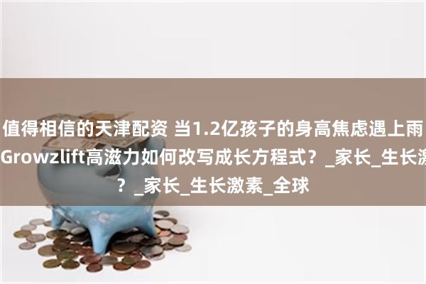 值得相信的天津配资 当1.2亿孩子的身高焦虑遇上雨林智慧：G