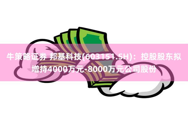 牛策略证券 邦基科技(603151.SH)：控股股东拟增持4