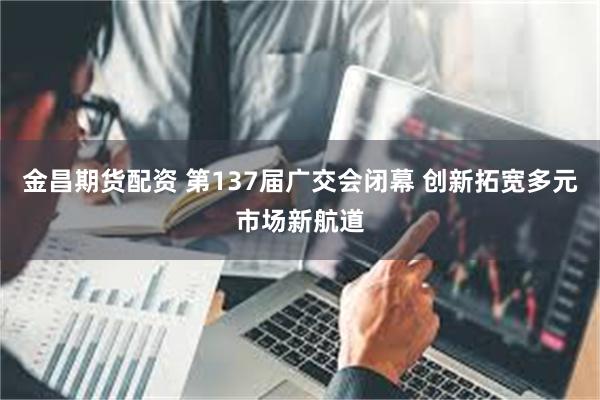 金昌期货配资 第137届广交会闭幕 创新拓宽多元市场新航道