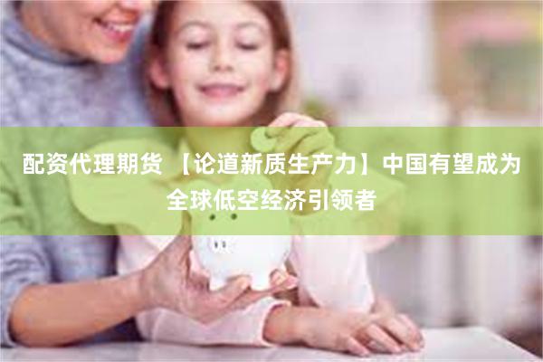 配资代理期货 【论道新质生产力】中国有望成为全球低空经济引领