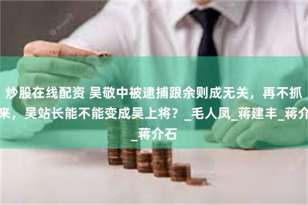 炒股在线配资 吴敬中被逮捕跟余则成无关，再不抓起来，吴站长能