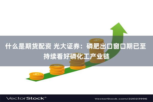 什么是期货配资 光大证券：磷肥出口窗口期已至 持续看好磷化工
