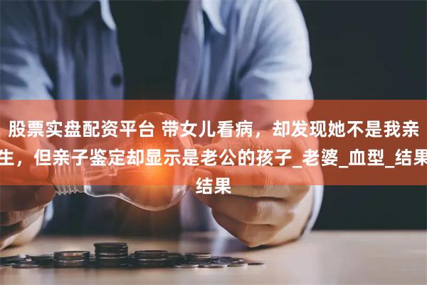 股票实盘配资平台 带女儿看病，却发现她不是我亲生，但亲子鉴定