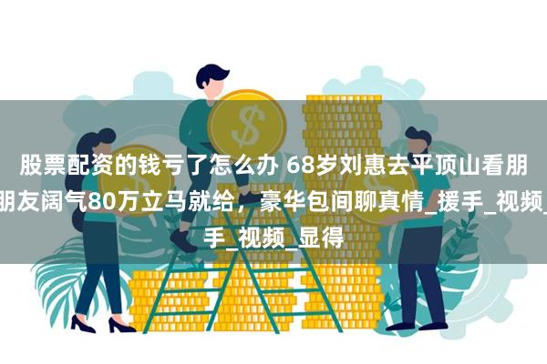 股票配资的钱亏了怎么办 68岁刘惠去平顶山看朋友，朋友阔气8