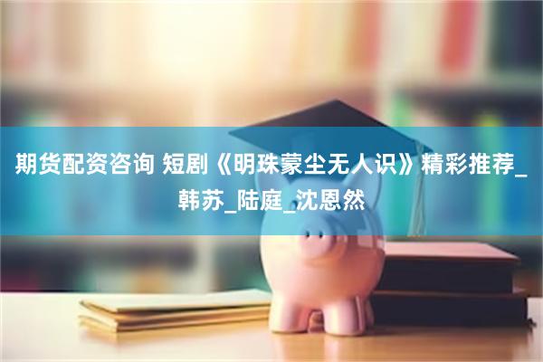 期货配资咨询 短剧《明珠蒙尘无人识》精彩推荐_韩苏_陆庭_沈