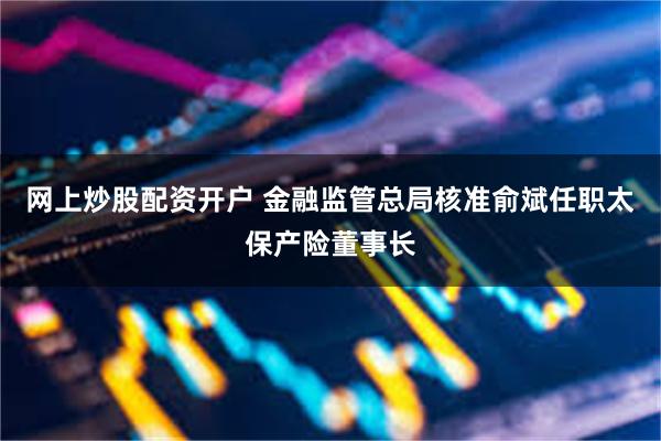 网上炒股配资开户 金融监管总局核准俞斌任职太保产险董事长