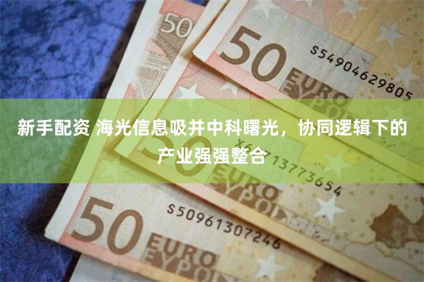 新手配资 海光信息吸并中科曙光，协同逻辑下的产业强强整合