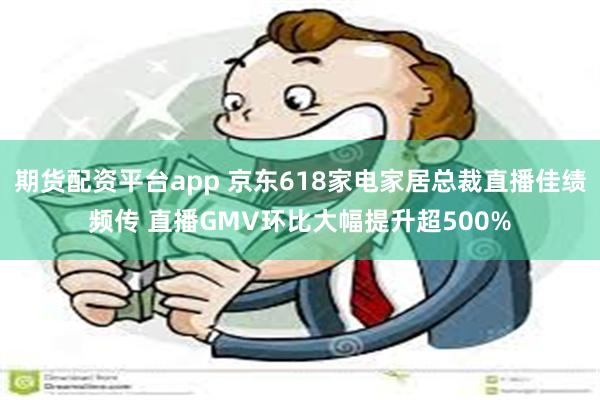 期货配资平台app 京东618家电家居总裁直播佳绩频传 直播
