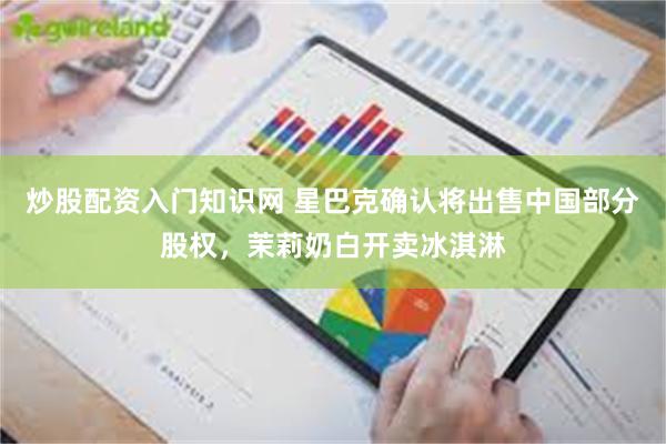 炒股配资入门知识网 星巴克确认将出售中国部分股权，茉莉奶白开